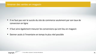 Amener des ventes en magasin L ’ écosystème captivant du commerce électronique Il ne faut pas voir le succès du site de commerce seulement par son taux de conversion en ligne Il faut ainsi également mesurer les conversions qui ont lieu en magasin Donner accès à l ’ inventaire en temps le plus réel possible 