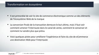 Transformation en écosystème L ’ écosystème captivant du commerce électronique Il est primordial de voir le site de commerce électronique comme un des éléments de l ’ écosystème Web de la marque La conversion finale de la transaction demeure le but ultime, mais il faut voir comment amener l ’ internaute dans le canal de vente, comment le conserver et comment lui vendre plus que prévu Voici quelques pistes pour améliorer l ’ expérience et faire du site de eCommerce une destination Web pour l ’ internaute 