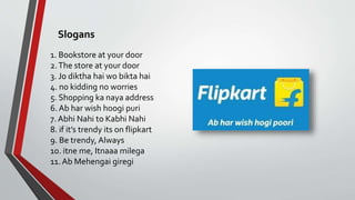 1. Bookstore at your door
2.The store at your door
3. Jo diktha hai wo bikta hai
4. no kidding no worries
5. Shopping ka naya address
6. Ab har wish hoogi puri
7. Abhi Nahi to Kabhi Nahi
8. if it’s trendy its on flipkart
9. Be trendy, Always
10. itne me, Itnaaa milega
11. Ab Mehengai giregi
Slogans
 