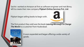 Sachin worked on Amazon at first as software engineer and met Binny.
left to create their new company Flipkart Online Services Pvt. Ltd.
Flipkart began selling books to begin with.
The first product they sold was the book Leaving MicrosoftTo Change
TheWorld to a customer from Hyderabad.
It soon expanded and began offering a wide variety of
goods.
 