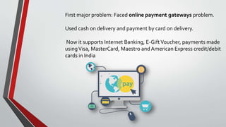 First major problem: Faced online payment gateways problem.
Used cash on delivery and payment by card on delivery.
Now it supports Internet Banking, E-GiftVoucher, payments made
usingVisa, MasterCard, Maestro and American Express credit/debit
cards in India
 