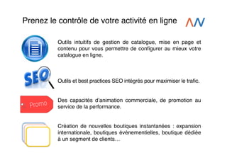 Prenez le contrôle de votre activité en ligne!
Outils intuitifs de gestion de catalogue, mise en page et
contenu pour vous permettre de conﬁgurer au mieux votre
catalogue en ligne.!
!
!
!
Outils et best practices SEO intégrés pour maximiser le traﬁc.!
!
!
Des capacités dʼanimation commerciale, de promotion au
service de la performance.!
!
!
Création de nouvelles boutiques instantanées : expansion
internationale, boutiques événementielles, boutique dédiée
à un segment de clients…!

 