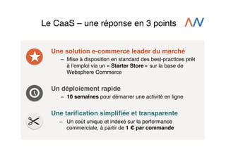 Le CaaS – une réponse en 3 points!
Une solution e-commerce leader du marché!
–  Mise à disposition en standard des best-practices prêt
à lʼemploi via un « Starter Store » sur la base de
Websphere Commerce!

Un déploiement rapide!
–  10 semaines pour démarrer une activité en ligne!
!

Une tariﬁcation simpliﬁée et transparente!
–  Un coût unique et indexé sur la performance
commerciale, à partir de 1 € par commande!

 