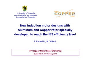 University of L’’Aquila 
Dept. of Industrial and Information 
Engineering and Economics 
New induction motor designs with 
Aluminum and Copper rotor specially 
developed to reach the IE3 efficiency level 
F. Parasiliti, M. Villani 
3rd Copper Motor Rotor Workshop 
Duesseldorf, 30th January 2013 
 