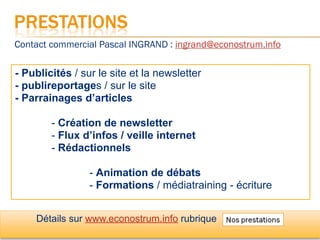 Contact commercial Pascal INGRAND : ingrand@econostrum.info

- Publicités / sur le site et la newsletter
- publireportages / sur le site
- Parrainages d’articles

        - Création de newsletter
        - Flux d’infos / veille internet
        - Rédactionnels

                 - Animation de débats
                 - Formations / médiatraining - écriture


    Détails sur www.econostrum.info rubrique
 
