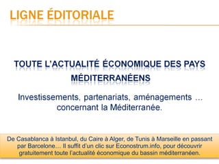 De Casablanca à Istanbul, du Caire à Alger, de Tunis à Marseille en passant
   par Barcelone… Il suffit d’un clic sur Econostrum.info, pour découvrir
    gratuitement toute l’actualité économique du bassin méditerranéen.
 
