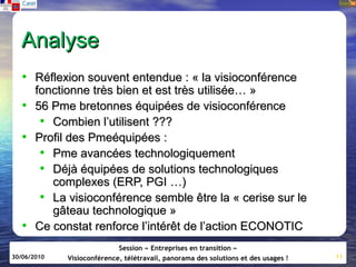 Analyse
   • Réflexion souvent entendue : « la visioconférence
       fonctionne très bien et est très utilisée… »
   •   56 Pme bretonnes équipées de visioconférence
        • Combien l’utilisent ???
   •   Profil des Pmeéquipées :
        • Pme avancées technologiquement
        • Déjà équipées de solutions technologiques
          complexes (ERP, PGI …)
        • La visioconférence semble être la « cerise sur le
          gâteau technologique »
   •   Ce constat renforce l’intérêt de l’action ECONOTIC
                            Session « Entreprises en transition »
30/06/2010   Visioconférence, télétravail, panorama des solutions et des usages !   11
 