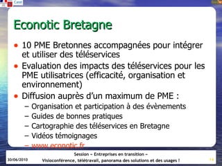 Econotic Bretagne
   • 10 PME Bretonnes accompagnées pour intégrer
       et utiliser des téléservices
   •   Evaluation des impacts des téléservices pour les
       PME utilisatrices (efficacité, organisation et
       environnement)
   •   Diffusion auprès d’un maximum de PME :
        –    Organisation et participation à des évènements
        –    Guides de bonnes pratiques
        –    Cartographie des téléservices en Bretagne
        –    Vidéos témoignages
        –    www.econotic.fr
                               Session « Entreprises en transition »
30/06/2010      Visioconférence, télétravail, panorama des solutions et des usages !   14
 