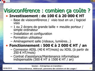 Visioconférence : combien ça coûte ?
   • Investissement : de 100 € à 20 000 € HT
        – Base de visioconférence / visio tout en un / logiciel
          visio
        – 1 ou 2 écrans de grande taille + meuble porteur /
          simple ordinateur
        – Installation et configuration
        – Formation utilisateur
        – Aménagement salle (rideaux, lumières…)
   • Fonctionnement : 500 € à 2 000 € HT / an
        – Connexion ADSL (40 € HT/mois) ou XDSL (à partir de
          250 € HT/mois)
        – Contrat d’assistance/Maintenance informatique
          indispensable (500 € HT à 1500 € HT / an)
                            Session « Entreprises en transition »
30/06/2010   Visioconférence, télétravail, panorama des solutions et des usages !   28
 