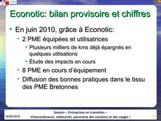 Econotic: bilan provisoire et chiffres
  • En juin 2010, grâce à Econotic:
        • 2 PME équipées et utilisatrices
           • Plusieurs milliers de kms déjà épargnés en
             quelques utilisations
           • Étude des impacts en cours
        • 8 PME en cours d’équipement
        • Diffusion des bonnes pratiques dans le tissu
          des PME Bretonnes


                            Session « Entreprises en transition »
30/06/2010   Visioconférence, télétravail, panorama des solutions et des usages !   15
 