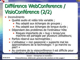Différence WebConference /
  VisioConférence (2/2)
   • Inconvénients
      • Qualité audio et vidéo très variable ;
         • Peu adapté aux échanges de groupes ;
         • Peu adapté aux échanges de longue durée ;
      • Dépendant des problèmes de l’ordinateur hôte
         • Risques importants de « bug » lorsqu’une
                  machine est partagée par plusieurs utilisateurs;
        •    Parfois réservé aux technophiles ;
        •    L’utilisateur « non passionné » supporte mal les
             approximations de la technologie: « ça marche ou
             pas!! »
        •    Au contraire de la visioconférence il est difficile pour
             l’utilisateur d’oublier la technologie ;
                               Session « Entreprises en transition »
30/06/2010      Visioconférence, télétravail, panorama des solutions et des usages !   31
 