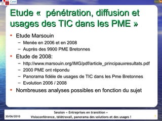 Etude «  pénétration, diffusion et
  usages des TIC dans les PME »
   • Etude Marsouin
        – Menée en 2006 et en 2008
        – Auprès des 9900 PME Bretonnes
   • Etude de 2008:
        –    http://www.marsouin.org/IMG/pdf/article_principauxresultats.pdf
        –    2000 PME ont répondu
        –    Panorama fidèle de usages de TIC dans les Pme Bretonnes
        –    Evolution 2006 / 2008
   • Nombreuses analyses possibles en fonction du sujet


                               Session « Entreprises en transition »
30/06/2010      Visioconférence, télétravail, panorama des solutions et des usages !   7
 