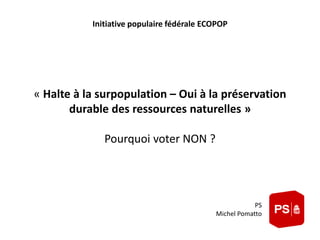 Initiative populaire fédérale ECOPOP 
« Halte à la surpopulation – Oui à la préservation 
durable des ressources naturelles » 
Pourquoi voter NON ? 
PS 
Michel Pomatto 
 