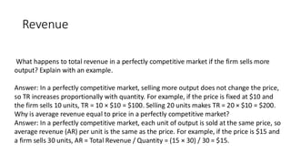 Revenue
What happens to total revenue in a perfectly competitive market if the firm sells more
output? Explain with an example.
Answer: In a perfectly competitive market, selling more output does not change the price,
so TR increases proportionally with quantity. For example, if the price is fixed at $10 and
the firm sells 10 units, TR = 10 × $10 = $100. Selling 20 units makes TR = 20 × $10 = $200.
Why is average revenue equal to price in a perfectly competitive market?
Answer: In a perfectly competitive market, each unit of output is sold at the same price, so
average revenue (AR) per unit is the same as the price. For example, if the price is $15 and
a firm sells 30 units, AR = Total Revenue / Quantity = (15 × 30) / 30 = $15.
 