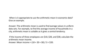 When is it appropriate to use the arithmetic mean in economic data?
Give an example.
Answer: The arithmetic mean is used to find average values in uniform
data sets. For example, to find the average income of households in a
city, arithmetic mean is suitable as it gives a central tendency.
If the income of three employees are $10, $20, and $30, calculate the
arithmetic mean Income.
Answer: Mean income = (10 + 20 + 30) / 3 = $20.
 