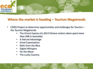 Where the market is heading – Tourism Megatrends
• CSIRO Project to determine opportunities and challenges for Tourism –
the Tourism Megatrends
• The Orient Express (In 2013 Chinese visitors alone spent more
than $4B in Australia)
• A Natural Advantage
• Great Expectations
• Bolts from the Blue
• Digital Whispers
• On the Move
• The Lucky Country.
 