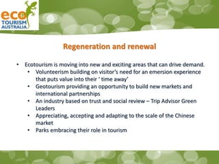 Regeneration and renewal
• Ecotourism is moving into new and exciting areas that can drive demand.
• Volunteerism building on visitor’s need for an emersion experience
that puts value into their ‘ time away’
• Geotourism providing an opportunity to build new markets and
international partnerships
• An industry based on trust and social review – Trip Advisor Green
Leaders
• Appreciating, accepting and adapting to the scale of the Chinese
market
• Parks embracing their role in tourism
 