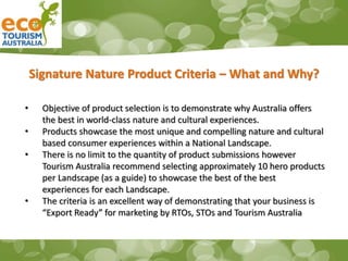 Signature Nature Product Criteria – What and Why?
• Objective of product selection is to demonstrate why Australia offers
the best in world-class nature and cultural experiences.
• Products showcase the most unique and compelling nature and cultural
based consumer experiences within a National Landscape.
• There is no limit to the quantity of product submissions however
Tourism Australia recommend selecting approximately 10 hero products
per Landscape (as a guide) to showcase the best of the best
experiences for each Landscape.
• The criteria is an excellent way of demonstrating that your business is
“Export Ready” for marketing by RTOs, STOs and Tourism Australia
 