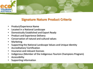 Signature Nature Product Criteria
• Product/Experience Name
• Located in a National Landscape
• Domestically Established and Export Ready
• Product and Experience Delivery
• Conservation of natural and cultural values
• Marketing
• Supporting the National Landscape Values and Unique Identity
• Accreditation/ Certification
• Insurance and relevant licenses
• Indigenous (Member of the Indigenous Tourism Champions Program)
• Accessibility
• Supporting information
 