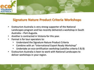 Signature Nature Product Criteria Workshops
• Ecotourism Australia is very strong supporter of the National
Landscapes program and has recently delivered a workshop in South
Australia – Port Augusta.
• Another is contracted in Victoria for this year.
• Format is for tour operators to:
• Understand the Signature Nature Product Criteria
• Combine with an “International Export Ready Workshop”
• Undertake an eco-certification workshop (satisfies criteria 5 & 8)
• Ecotourism Australia is keen to work with National Landscapes to
deliver workshops in your region.
 
