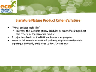 Signature Nature Product Criteria’s future
• “ What success looks like”
• Increase the numbers of new products or experiences that meet
the criteria of the signature product
• A major tangible from the National Landscapes program
• How can this remain as a natural pathway for product to become
export quality/ready and picked up by STOs and TA?
 