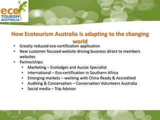 How Ecotourism Australia is adapting to the changing
world
• Greatly reduced eco-certification application
• New customer focused website driving business direct to members
websites
• Partnerships:
• Marketing – Ecolodges and Aussie Specialist
• International – Eco-certification in Southern Africa
• Emerging markets – working with China Ready & Accredited
• Auditing & Conservation – Conservation Volunteers Australia
• Social media – Trip Advisor
 