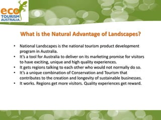 What is the Natural Advantage of Landscapes?
• National Landscapes is the national tourism product development
program in Australia.
• It’s a tool for Australia to deliver on its marketing promise for visitors
to have exciting, unique and high quality experiences.
• It gets regions talking to each other who would not normally do so.
• It’s a unique combination of Conservation and Tourism that
contributes to the creation and longevity of sustainable businesses.
• It works. Regions get more visitors. Quality experiences get reward.
 