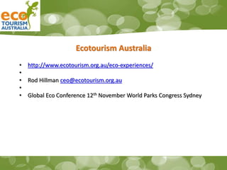 Ecotourism Australia
• http://www.ecotourism.org.au/eco-experiences/
•
• Rod Hillman ceo@ecotourism.org.au
•
• Global Eco Conference 12th November World Parks Congress Sydney
 
