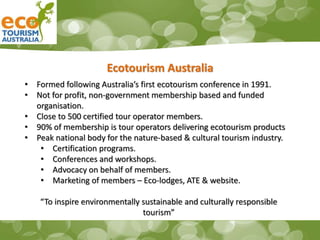 Ecotourism Australia
• Formed following Australia’s first ecotourism conference in 1991.
• Not for profit, non-government membership based and funded
organisation.
• Close to 500 certified tour operator members.
• 90% of membership is tour operators delivering ecotourism products
• Peak national body for the nature-based & cultural tourism industry.
• Certification programs.
• Conferences and workshops.
• Advocacy on behalf of members.
• Marketing of members – Eco-lodges, ATE & website.
“To inspire environmentally sustainable and culturally responsible
tourism”
 
