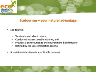 Ecotourism – your natural advantage
• Eco-tourism
• Tourism in and about nature,
• Conducted in a sustainable manner, and
• Provides a contribution to the environment & community
• Defined by the Eco-certification criteria
• A sustainable business is a profitable business
 