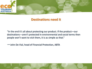 Destinations need it
“In the end it’s all about protecting our product. If the product—our
destinations—aren’t protected in environmental and social terms then
people won’t want to visit them, it is as simple as that.”
—John De Vial, head of Financial Protection, ABTA
 