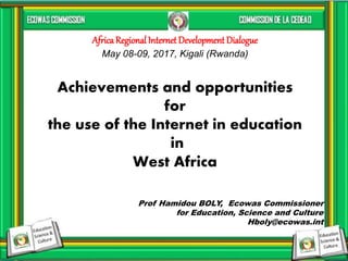 1
Prof Hamidou BOLY, Ecowas Commissioner
for Education, Science and Culture
Hboly@ecowas.int
Achievements and opportunities
for
the use of the Internet in education
in
West Africa
AfricaRegional Internet Development Dialogue
May 08-09, 2017, Kigali (Rwanda)
 