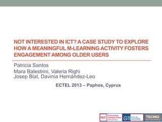 NOT INTERESTED IN ICT?A CASE STUDY TO EXPLORE
HOW A MEANINGFUL M-LEARNINGACTIVITY FOSTERS
ENGAGEMENTAMONG OLDER USERS
Patricia Santos
Mara Balestrini, Valeria Righi
Josep Blat, Davinia Hernández-Leo
ECTEL 2013 – Paphos, Cyprus
 