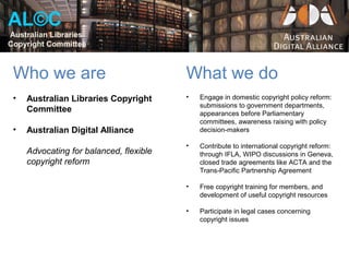AL©C
Australian Libraries
Copyright Committee



 Who we are                              What we do
 •   Australian Libraries Copyright      •   Engage in domestic copyright policy reform:
                                             submissions to government departments,
     Committee                               appearances before Parliamentary
                                             committees, awareness raising with policy
 •   Australian Digital Alliance             decision-makers

                                         •   Contribute to international copyright reform:
     Advocating for balanced, flexible       through IFLA, WIPO discussions in Geneva,
     copyright reform                        closed trade agreements like ACTA and the
                                             Trans-Pacific Partnership Agreement

                                         •   Free copyright training for members, and
                                             development of useful copyright resources

                                         •   Participate in legal cases concerning
                                             copyright issues
 