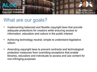 AL©C
Australian Libraries
Copyright Committee



 What are our goals?
 •   Implementing balanced and flexible copyright laws that provide
     adequate protections for creators while ensuring access to
     information, education and culture in the public interest

 •   Achieving technology neutral, simple to understand legislative
     reform

 •   Amending copyright laws to prevent contracts and technological
     protection measures from overriding exceptions that enable
     libraries, educators and individuals to access and use content for
     non-infringing purposes
 