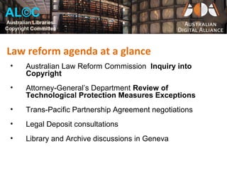 AL©C
Australian Libraries
Copyright Committee



Law reform agenda at a glance
  •     Australian Law Reform Commission Inquiry into
        Copyright
  •     Attorney-General’s Department Review of
        Technological Protection Measures Exceptions
  •     Trans-Pacific Partnership Agreement negotiations
  •     Legal Deposit consultations
  •     Library and Archive discussions in Geneva
 