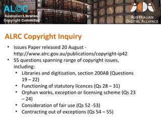 AL©C
Australian Libraries
Copyright Committee



ALRC Copyright Inquiry
  • Issues Paper released 20 August -
    http://www.alrc.gov.au/publications/copyright-ip42
  • 55 questions spanning range of copyright issues,
    including:
     • Libraries and digitisation, section 200AB (Questions
        19 – 22)
     • Functioning of statutory licences (Qs 28 – 31)
     • Orphan works, exception or licensing scheme (Qs 23
        – 24)
     • Consideration of fair use (Qs 52 -53)
     • Contracting out of exceptions (Qs 54 – 55)
 