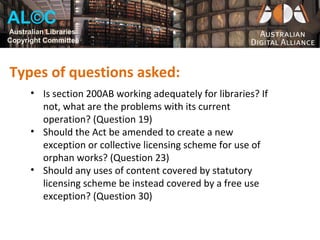 AL©C
Australian Libraries
Copyright Committee



Types of questions asked:
      • Is section 200AB working adequately for libraries? If
        not, what are the problems with its current
        operation? (Question 19)
      • Should the Act be amended to create a new
        exception or collective licensing scheme for use of
        orphan works? (Question 23)
      • Should any uses of content covered by statutory
        licensing scheme be instead covered by a free use
        exception? (Question 30)
 