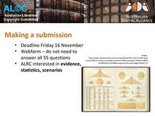 AL©C
Australian Libraries
Copyright Committee



Making a submission
      • Deadline Friday 16 November
      • Webform – do not need to
                                                                                              Image -
        answer all 55 questions           http://www.davidrumsey.com/rumsey/Size2/D0111/01112043.jpg?
                                       userid=2&username=rumsey&resolution=2&servertype=JVA&cid=8&iid
      • ALRC interested in evidence,               =RUMSEY&vcid=NA&usergroup=Rumsey3x&profileid=13


        statistics, scenarios
 