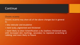 Continue
Chronic eczema
Chronic eczema may show all of the above changes but in general
is:
• less vesicular and exudative
• more scaly, pigmented and thickened
• more likely to show lichenification a dry leathery thickened state,
with increased skin markings, secondary to repeated scratching or
rubbing; and more likely to fissure
 