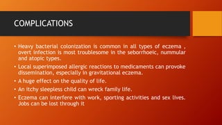 COMPLICATIONS
• Heavy bacterial colonization is common in all types of eczema ,
overt infection is most troublesome in the seborrhoeic, nummular
and atopic types.
• Local superimposed allergic reactions to medicaments can provoke
dissemination, especially in gravitational eczema.
• A huge effect on the quality of life.
• An itchy sleepless child can wreck family life.
• Eczema can interfere with work, sporting activities and sex lives.
Jobs can be lost through it
 