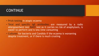 CONTINUE
• Prick testing in atopic eczema
• Total and specific IgE antibodies are measured by a radio
allergosorbent test RAST test as it carries no risk of anaphylaxis, is
easier to perform and is less time consuming
• Cultures for bacteria and Candida if the eczema is worsening
despite treatment, or if there is much crusting
 