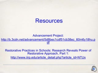 Resources
Advancement Project:
http://b.3cdn.net/advancement/5d8bec1cdf51cb38ec_60m6y18hu.p
df
Restorative Practices in Schools: Research Reveals Power of
Restorative Approach, Part 1:
http://www.iirp.edu/article_detail.php?article_id=NTUx
 
