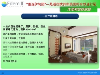 "重返伊甸园"----是通往欧洲和美国的有效通行证
                            为您和您的家庭
                   一室户型描述



 一室户型包括客厅、厨房、卧室、卫生
 间和绿化凉台，面积30—32m2.
 该户型精装修，带卫浴设施及意大利家具
 配备卫星电视，互联网
 具有民族风格的室内装修，包涵实木元素
 装修可使用多种色调，多种元素，主题鲜明
 突出
 厨房可设各式厨房用具，有用餐区、吧台、
 大型冰柜

 室内高度3米



16                              www.edem-house.com
 
