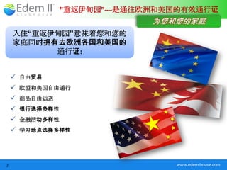 "重返伊甸园"----是通往欧洲和美国的有效通行证
                              为您和您的家庭
    入住“重返伊甸园”意味着您和您的
    家庭同时拥有去欧洲各国和美国的
          通行证:


     自由贸易
     欧盟和美国自由通行
     商品自由运送
     银行选择多样性
     金融活动多样性
     学习地点选择多样性




2                                 www.edem-house.com
 
