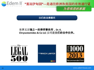 "重返伊甸园"----是通往欧洲和美国的有效通行证
                                为您和您的家庭

                 我们的法律顾问




     世界五百强之一的律师事务所，Dr. K.
     Chrysostomides & Co LLC 公司是我们的合作伙伴。




20                                    www.edem-house.com
 