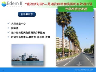 "重返伊甸园"----是通往欧洲和美国的有效通行证
                           为您和您的家庭
            利马索尔市


     大型商业中心
     国际港
     地中海美轮美奂的海滨疗养胜地
     时尚生活的中心-联欢节 嘉年华 庆典




4                              www.edem-house.com
 