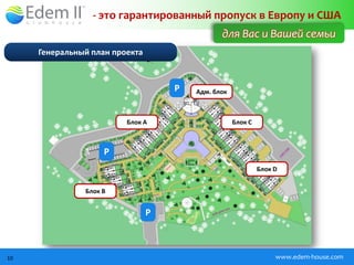 - это гарантированный пропуск в Европу и США
                                               для Вас и Вашей семьи
     Генеральный план проекта



                                    P   Адм. блок



                         Блок А                     Блок C



                    P
                                                             Блок D


               Блок B


                                P



10                                                                www.edem-house.com
 