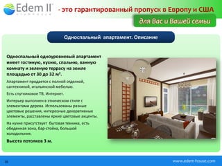 - это гарантированный пропуск в Европу и США
                                                            для Вас и Вашей семьи

                                  Односпальный апартамент. Описание


 Односпальный одноуровневый апартамент
 имеет гостиную, кухню, спальню, ванную
 комнату и зеленую террасу на земле
 площадью от 30 до 32 м2.
 Апартамент продается с полной отделкой,
 сантехникой, итальянской мебелью.
 Есть спутниковое ТВ, Интернет.
 Интерьер выполнен в этническом стиле с
 элементами дерева. Использованы разные
 цветовые решения, интересные декоративные
 элементы, расставлены яркие цветовые акценты.
 На кухне присутствует бытовая техника, есть
 обеденная зона, бар-стойка, большой
 холодильник.
 Высота потолков 3 м.



16                                                                    www.edem-house.com
 