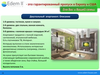 - это гарантированный пропуск в Европу и США
                                                      для Вас и Вашей семьи

                            Двуспальный апартамент. Описание

 1-й уровень: гостиная, кухня и санузел.
 2-й уровень: две спальни, ванная комната,
 балконы.
 3-й уровень: «зеленая крыша» площадью 34 м2.
 Апартамент продается с полной отделкой,
 сантехникой, итальянской мебелью.
 Есть спутниковое ТВ, Интернет.
 Интерьер выполнен в стиле экологического
 минимализма. Использованы интересные
 декоративные элементы (например, стекло с
 фотопечатью).
 На кухне присутствует вся бытовая техника,
 отвечающая требованиям современной хозяйки,
 а также обеденная зона, бар-стойка, большой
 холодильник.
 Высота потолков 3 м.

18                                                             www.edem-house.com
 